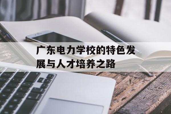 广东电力学校的特色发展与人才培养之路-第1张图片-