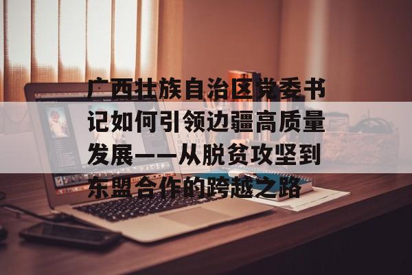 广西壮族自治区党委书记如何引领边疆高质量发展——从脱贫攻坚到东盟合作的跨越之路-第1张图片-