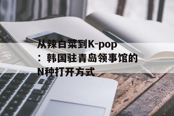 从辣白菜到K-pop：韩国驻青岛领事馆的N种打开方式-第1张图片-