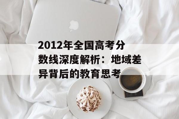 2012年全国高考分数线深度解析：地域差异背后的教育思考-第1张图片-