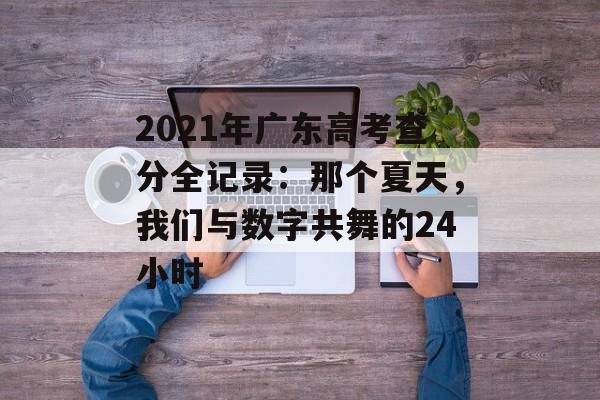 2021年广东高考查分全记录：那个夏天，我们与数字共舞的24小时-第1张图片-