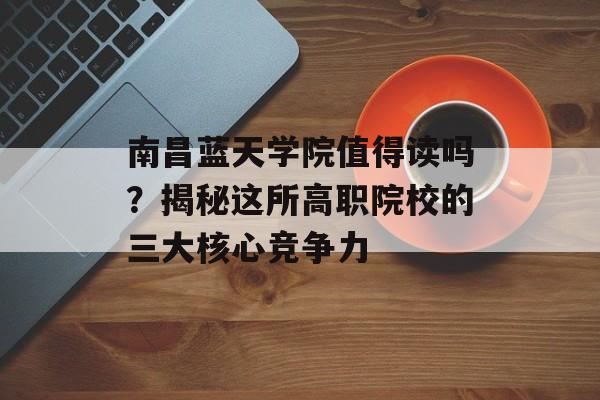 南昌蓝天学院值得读吗？揭秘这所高职院校的三大核心竞争力-第1张图片-