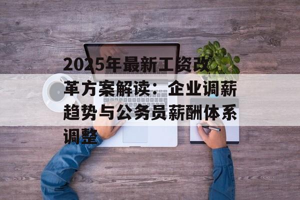 2025年最新工资改革方案解读：企业调薪趋势与公务员薪酬体系调整-第1张图片-