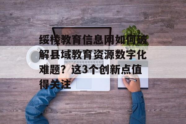 绥棱教育信息网如何破解县域教育资源数字化难题？这3个创新点值得关注-第1张图片-