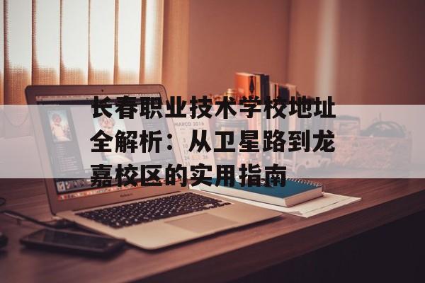 长春职业技术学校地址全解析：从卫星路到龙嘉校区的实用指南-第1张图片-