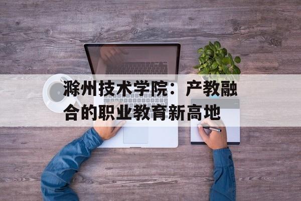 滁州技术学院：产教融合的职业教育新高地-第1张图片-