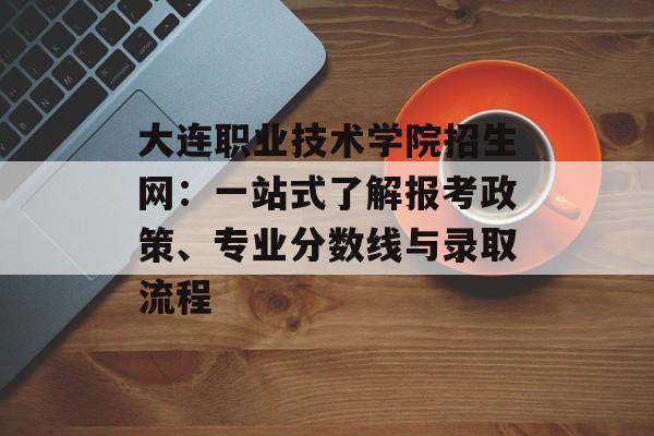 大连职业技术学院招生网：一站式了解报考政策、专业分数线与录取流程-第1张图片-