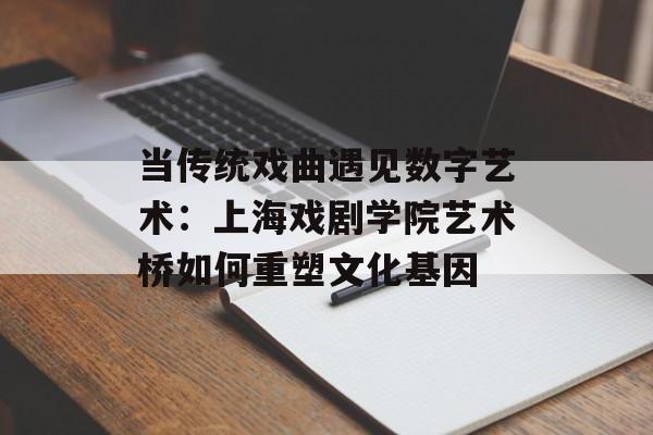 当传统戏曲遇见数字艺术：上海戏剧学院艺术桥如何重塑文化基因-第1张图片-