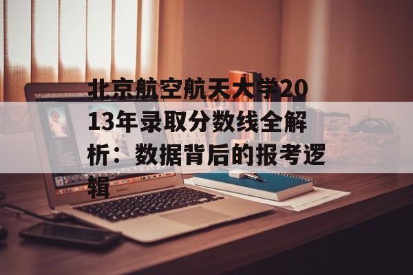 北京航空航天大学2013年录取分数线全解析：数据背后的报考逻辑-第1张图片-