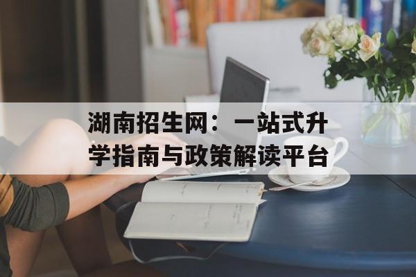 湖南招生网：一站式升学指南与政策解读平台-第1张图片-