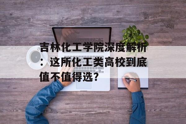 吉林化工学院深度解析：这所化工类高校到底值不值得选？-第1张图片-