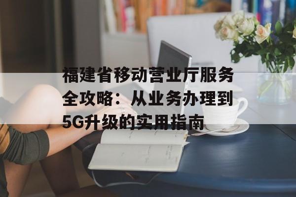 福建省移动营业厅服务全攻略：从业务办理到5G升级的实用指南-第1张图片-