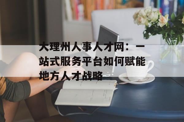 大理州人事人才网：一站式服务平台如何赋能地方人才战略-第1张图片-