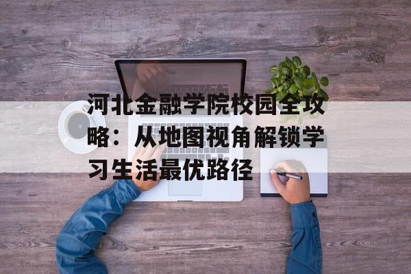 河北金融学院校园全攻略：从地图视角解锁学习生活最优路径-第1张图片-