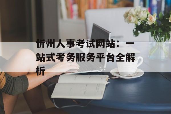 忻州人事考试网站：一站式考务服务平台全解析-第1张图片-