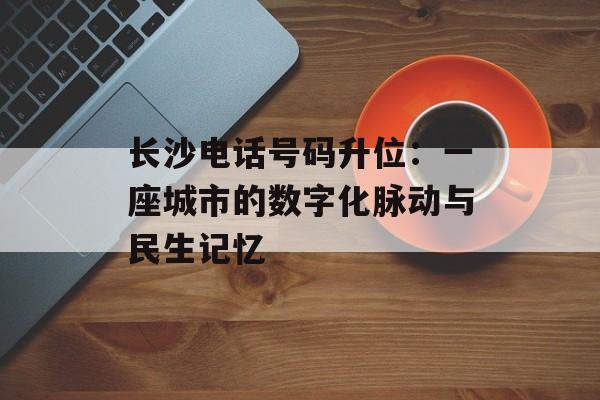 长沙电话号码升位：一座城市的数字化脉动与民生记忆-第1张图片-