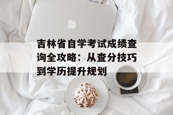 吉林省自学考试成绩查询全攻略：从查分技巧到学历提升规划-第1张图片-