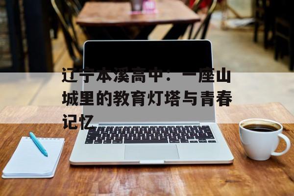 辽宁本溪高中：一座山城里的教育灯塔与青春记忆-第1张图片-