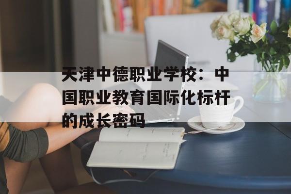 天津中德职业学校：中国职业教育国际化标杆的成长密码-第1张图片-