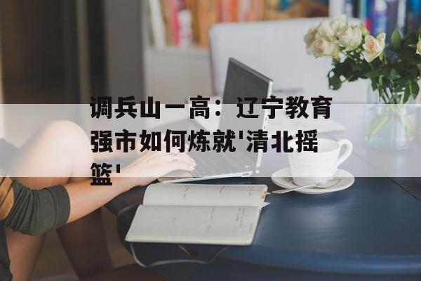 调兵山一高：辽宁教育强市如何炼就'清北摇篮'-第1张图片-