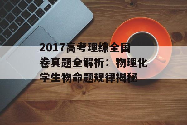 2017高考理综全国卷真题全解析：物理化学生物命题规律揭秘-第1张图片-