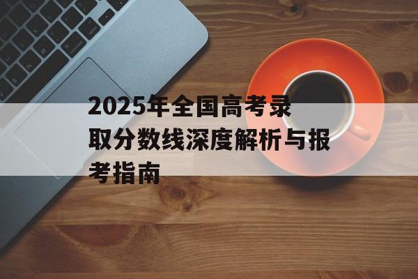 2025年全国高考录取分数线深度解析与报考指南-第1张图片-