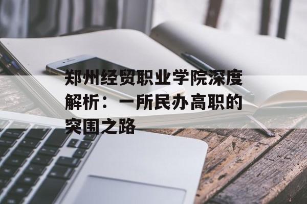 郑州经贸职业学院深度解析：一所民办高职的突围之路-第1张图片-