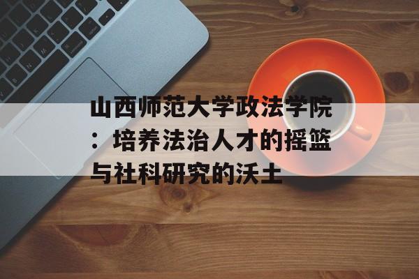 山西师范大学政法学院：培养法治人才的摇篮与社科研究的沃土-第1张图片-