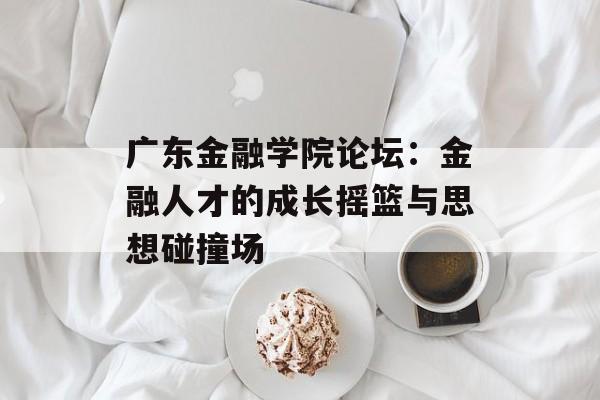 广东金融学院论坛：金融人才的成长摇篮与思想碰撞场-第1张图片-