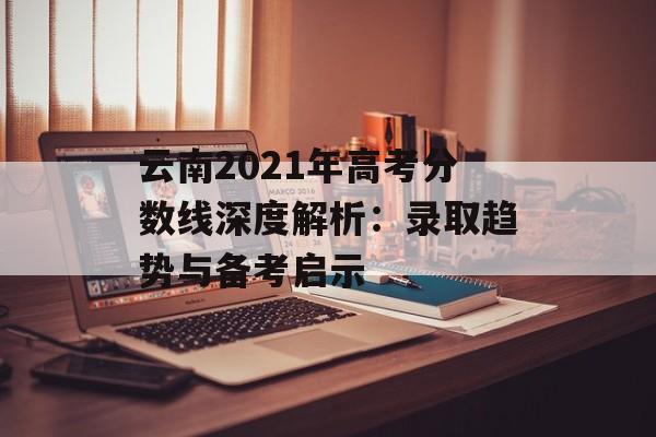 云南2021年高考分数线深度解析：录取趋势与备考启示-第1张图片-