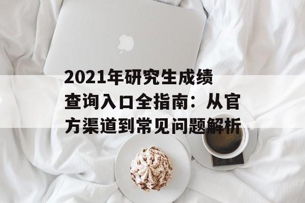 2021年研究生成绩查询入口全指南：从官方渠道到常见问题解析-第1张图片-