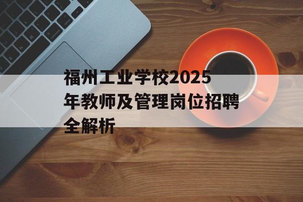 福州工业学校2025年教师及管理岗位招聘全解析-第1张图片-