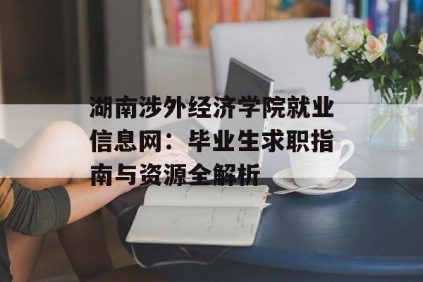 湖南涉外经济学院就业信息网：毕业生求职指南与资源全解析-第1张图片-