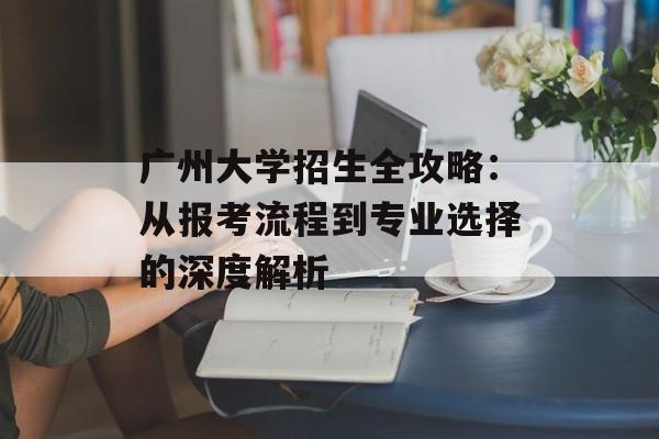 广州大学招生全攻略：从报考流程到专业选择的深度解析-第1张图片-