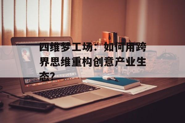四维梦工场：如何用跨界思维重构创意产业生态？-第1张图片-