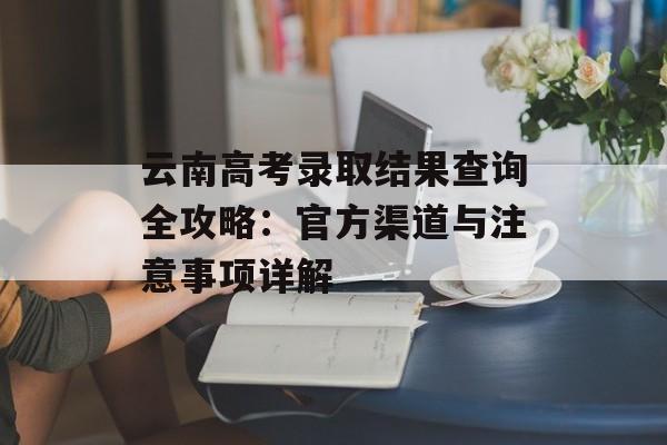 云南高考录取结果查询全攻略：官方渠道与注意事项详解-第1张图片-