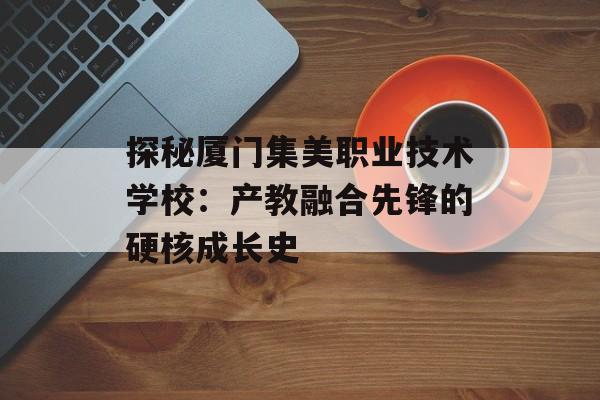 探秘厦门集美职业技术学校：产教融合先锋的硬核成长史-第1张图片-