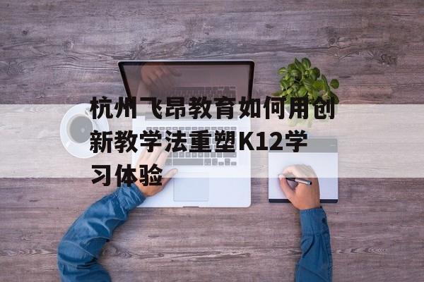 杭州飞昂教育如何用创新教学法重塑K12学习体验-第1张图片-