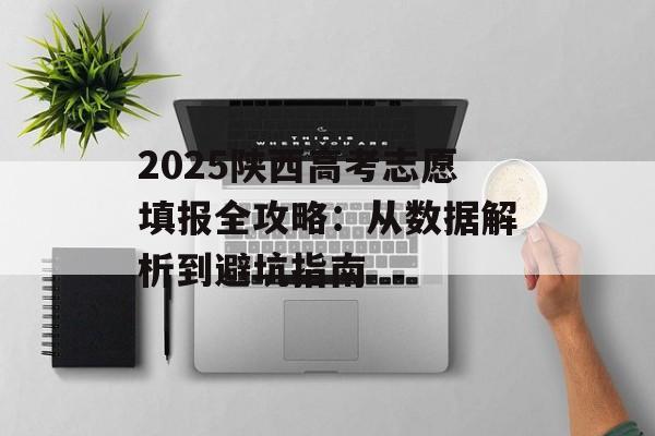 2025陕西高考志愿填报全攻略：从数据解析到避坑指南-第1张图片-