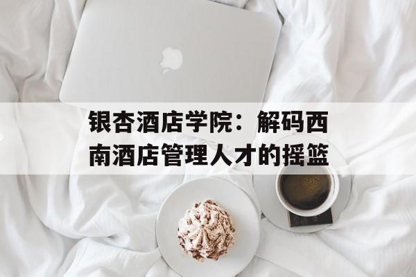 银杏酒店学院：解码西南酒店管理人才的摇篮-第1张图片-