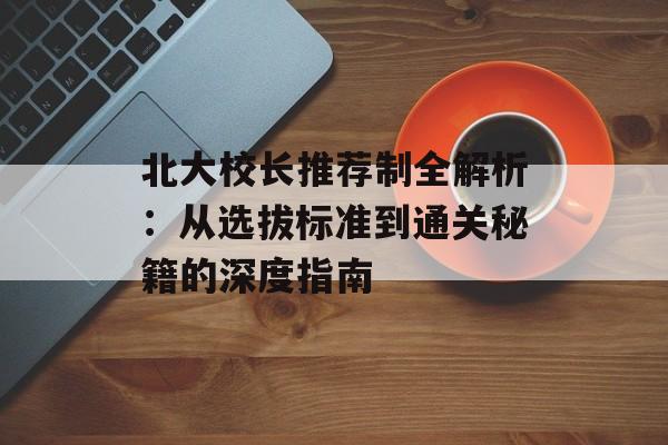 北大校长推荐制全解析：从选拔标准到通关秘籍的深度指南-第1张图片-