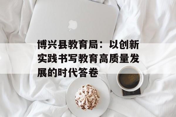 博兴县教育局：以创新实践书写教育高质量发展的时代答卷-第1张图片-