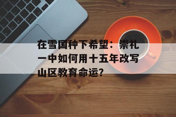 在雪国种下希望：崇礼一中如何用十五年改写山区教育命运？-第1张图片-
