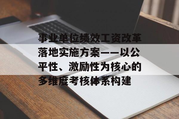 事业单位绩效工资改革落地实施方案——以公平性、激励性为核心的多维度考核体系构建-第1张图片-