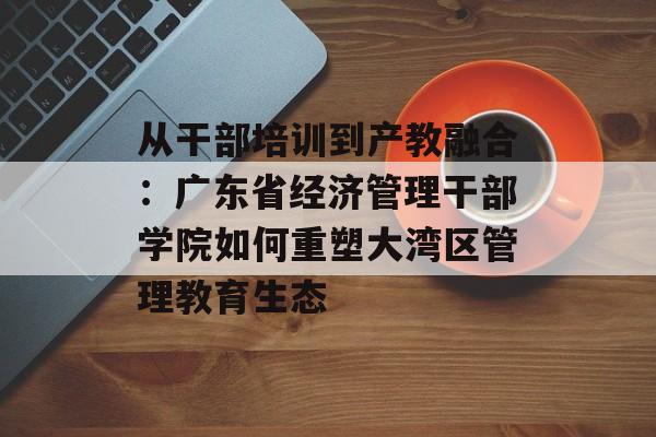从干部培训到产教融合：广东省经济管理干部学院如何重塑大湾区管理教育生态-第1张图片-