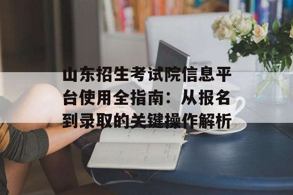山东招生考试院信息平台使用全指南：从报名到录取的关键操作解析-第1张图片-