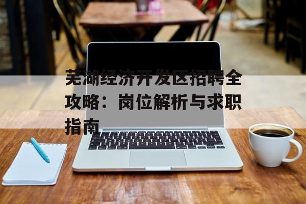 芜湖经济开发区招聘全攻略：岗位解析与求职指南-第1张图片-