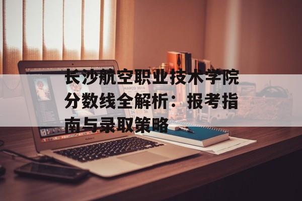 长沙航空职业技术学院分数线全解析：报考指南与录取策略-第1张图片-