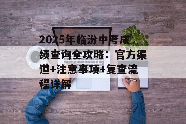 2025年临汾中考成绩查询全攻略：官方渠道+注意事项+复查流程详解-第1张图片-