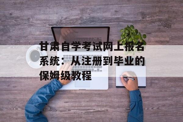 甘肃自学考试网上报名系统：从注册到毕业的保姆级教程-第1张图片-